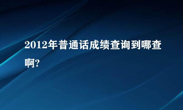 2012年普通话成绩查询到哪查啊?