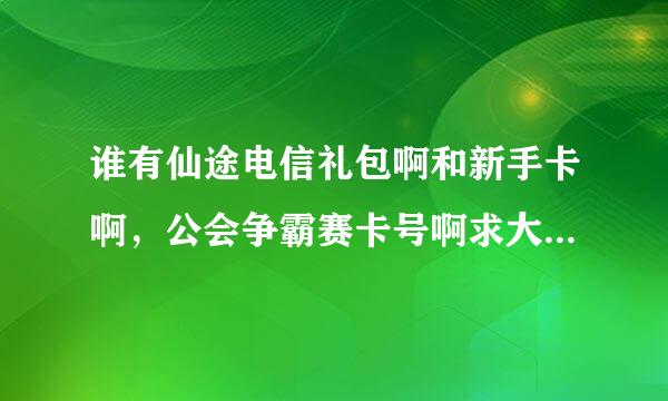 谁有仙途电信礼包啊和新手卡啊，公会争霸赛卡号啊求大神给我个啊