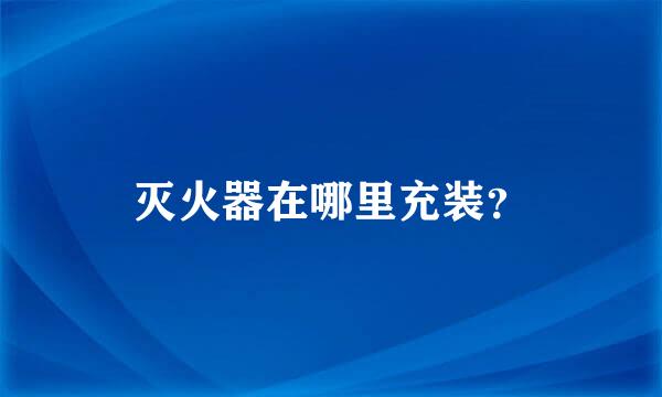 灭火器在哪里充装？