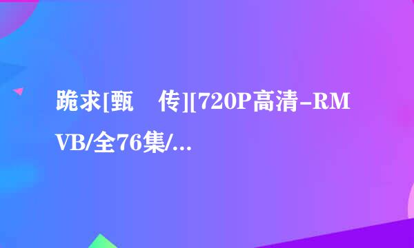 跪求[甄嬛传][720P高清-RMVB/全76集/40.9GB][国语/中字]谢谢啦