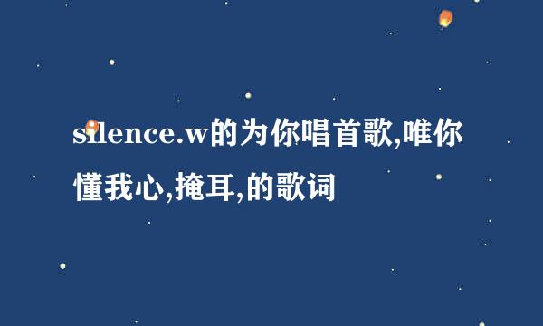 silence.w的为你唱首歌,唯你懂我心,掩耳,的歌词