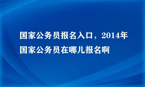 国家公务员报名入口，2014年国家公务员在哪儿报名啊