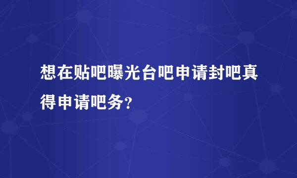 想在贴吧曝光台吧申请封吧真得申请吧务？