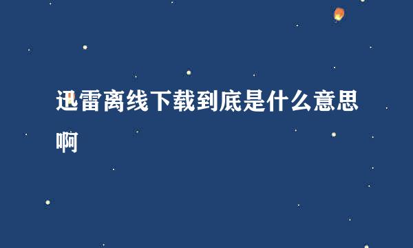 迅雷离线下载到底是什么意思啊