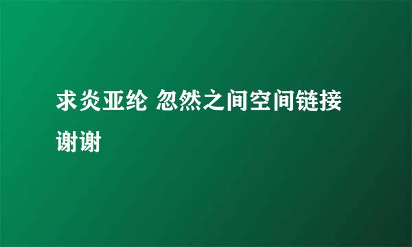 求炎亚纶 忽然之间空间链接 谢谢