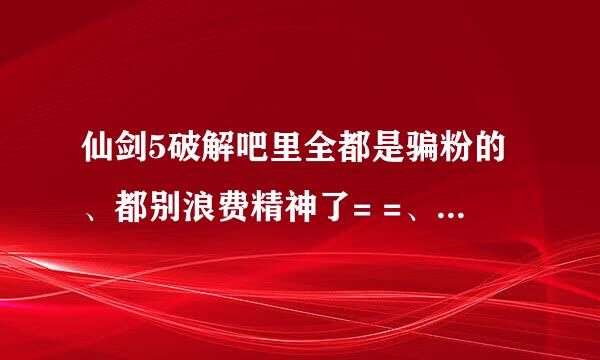 仙剑5破解吧里全都是骗粉的、都别浪费精神了= =、虽然也留过邮箱、只是想让人明白那些只是骗人的、