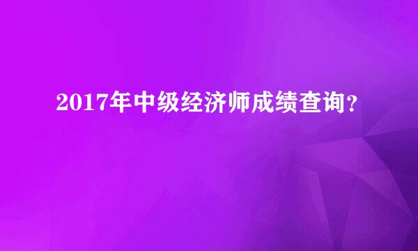 2017年中级经济师成绩查询？