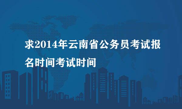 求2014年云南省公务员考试报名时间考试时间