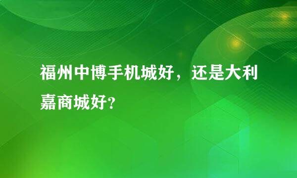 福州中博手机城好，还是大利嘉商城好？