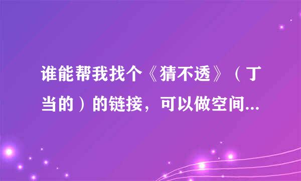 谁能帮我找个《猜不透》（丁当的）的链接，可以做空间背景音乐的！多谢