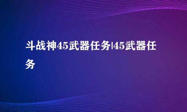 斗战神45武器任务|45武器任务