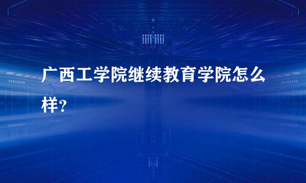 广西工学院继续教育学院怎么样？