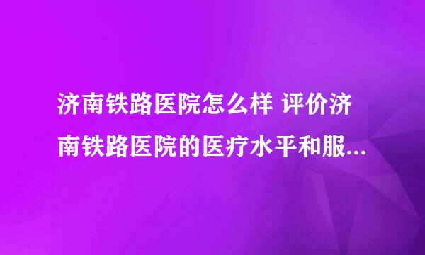 济南铁路医院怎么样 评价济南铁路医院的医疗水平和服务质量？