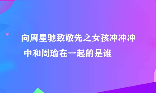 向周星驰致敬先之女孩冲冲冲 中和周瑜在一起的是谁