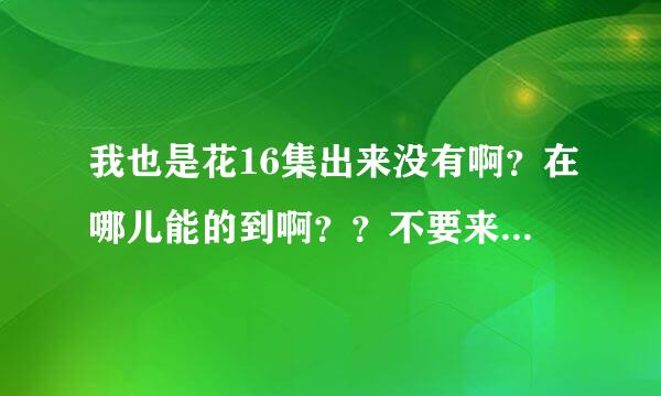 我也是花16集出来没有啊？在哪儿能的到啊？？不要来一些有的没的的网址........