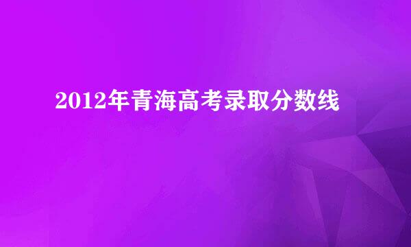 2012年青海高考录取分数线