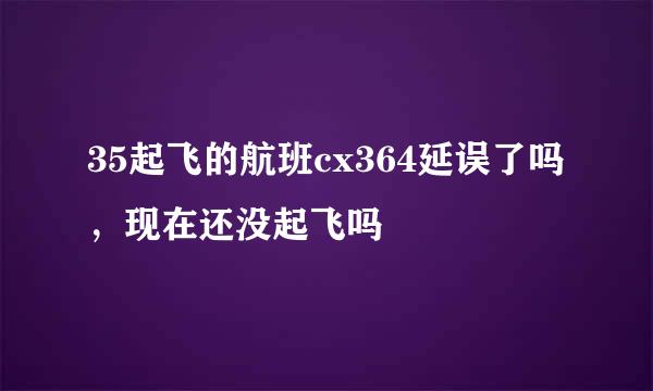 35起飞的航班cx364延误了吗，现在还没起飞吗