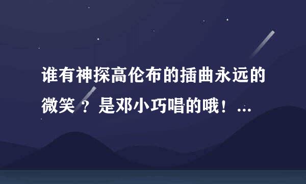 谁有神探高伦布的插曲永远的微笑 ？是邓小巧唱的哦！谢谢~~~