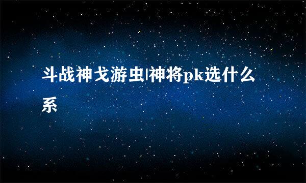 斗战神戈游虫|神将pk选什么系