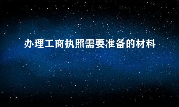 办理工商执照需要准备的材料