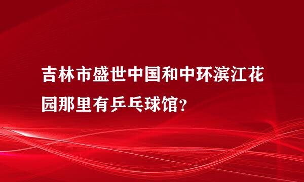 吉林市盛世中国和中环滨江花园那里有乒乓球馆？