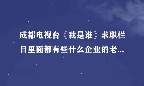 成都电视台《我是谁》求职栏目里面都有些什么企业的老板哦？想去参加节目*-*