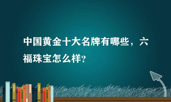 中国黄金十大名牌有哪些，六福珠宝怎么样？