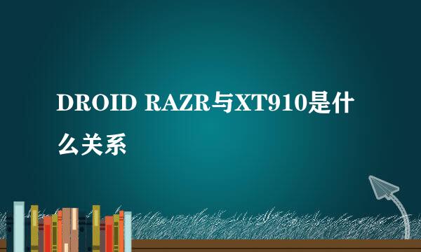 DROID RAZR与XT910是什么关系