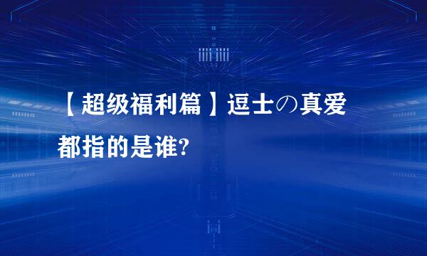 【超级福利篇】逗士の真爱 都指的是谁?