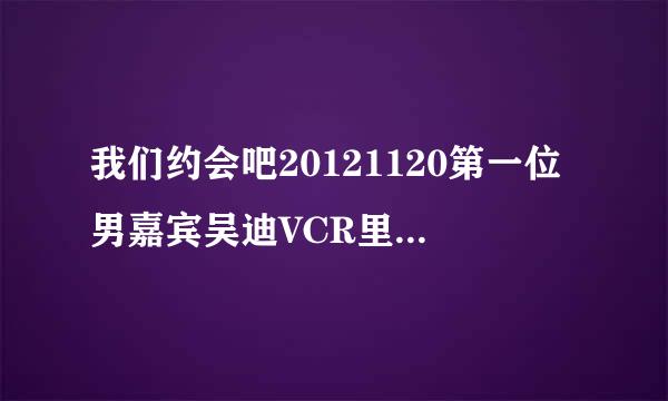 我们约会吧20121120第一位男嘉宾吴迪VCR里面的韩语歌叫什么？