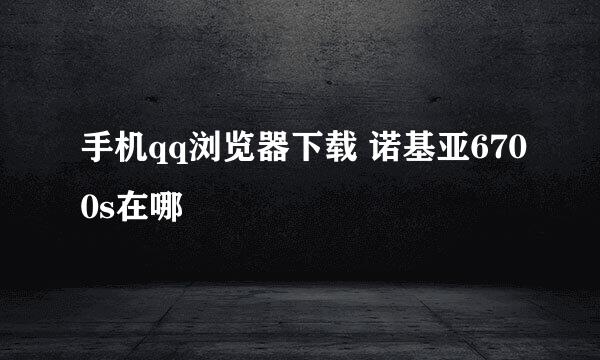 手机qq浏览器下载 诺基亚6700s在哪