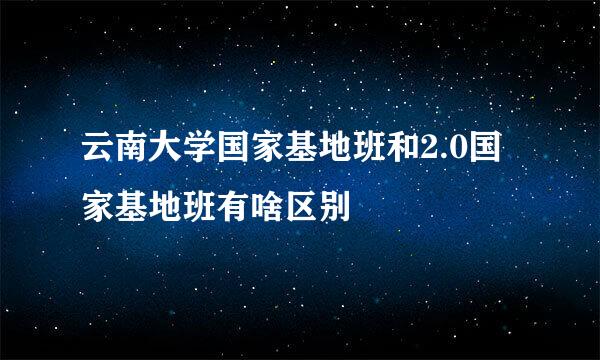 云南大学国家基地班和2.0国家基地班有啥区别