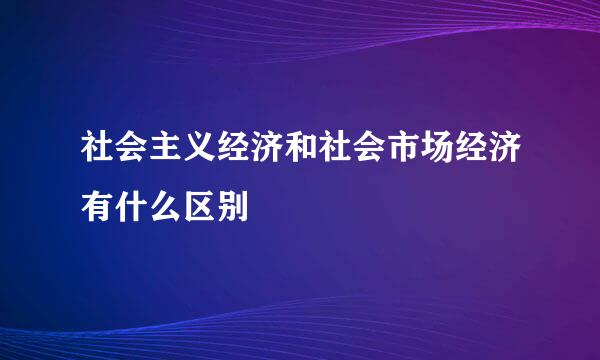 社会主义经济和社会市场经济有什么区别