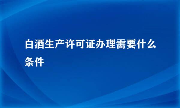 白酒生产许可证办理需要什么条件