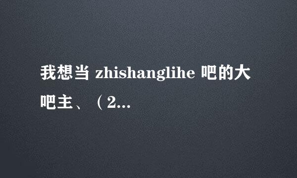 我想当 zhishanglihe 吧的大吧主、（250分）不够我在加、