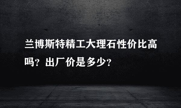 兰博斯特精工大理石性价比高吗？出厂价是多少？