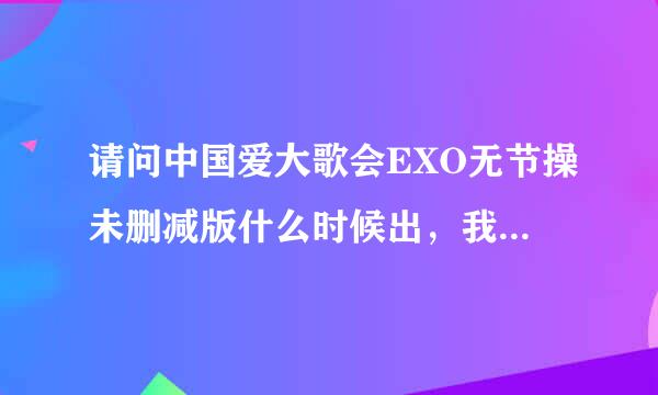 请问中国爱大歌会EXO无节操未删减版什么时候出，我要官方的的，不是饭拍