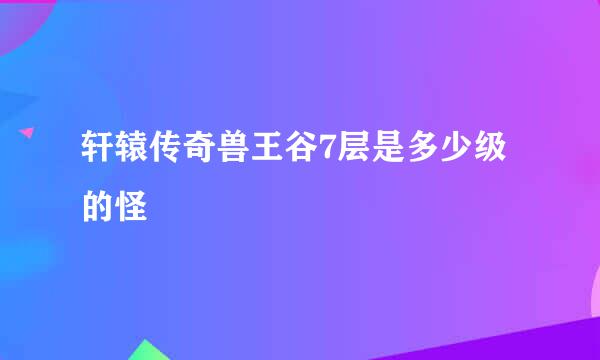 轩辕传奇兽王谷7层是多少级的怪