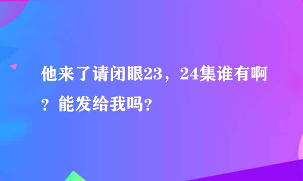 他来了请闭眼23，24集谁有啊？能发给我吗？