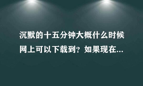 沉默的十五分钟大概什么时候网上可以下载到？如果现在就可以的话，请把下载地址留下，谢谢。