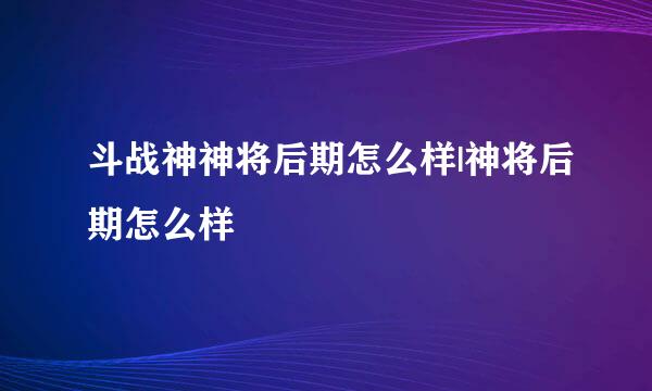 斗战神神将后期怎么样|神将后期怎么样