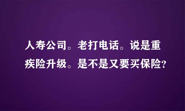 人寿公司。老打电话。说是重疾险升级。是不是又要买保险？