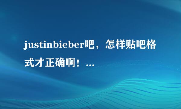 justinbieber吧，怎样贴吧格式才正确啊！！！我的贴上去的全都给删除了！！！！