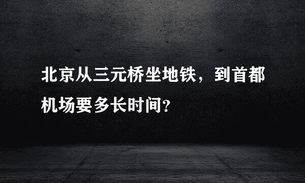 北京从三元桥坐地铁，到首都机场要多长时间？