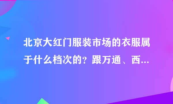 北京大红门服装市场的衣服属于什么档次的？跟万通、西单明珠比如何?