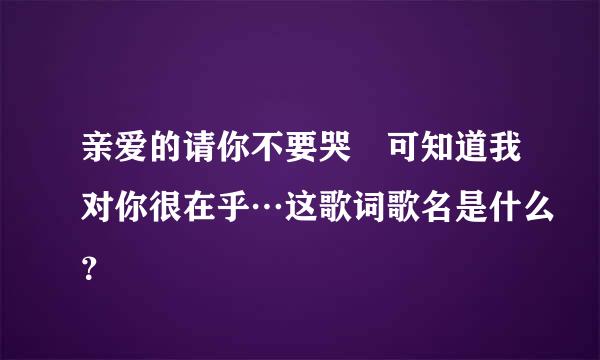 亲爱的请你不要哭　可知道我对你很在乎…这歌词歌名是什么？