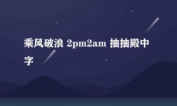 乘风破浪 2pm2am 抽抽殿中字