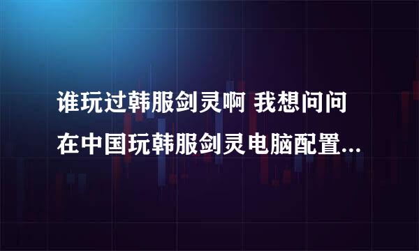 谁玩过韩服剑灵啊 我想问问在中国玩韩服剑灵电脑配置需要比玩过度高吗？网速也需要很快吗？