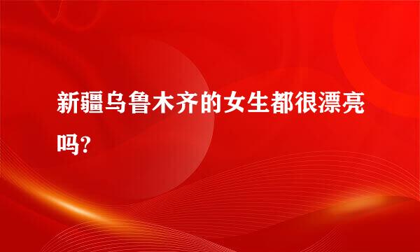 新疆乌鲁木齐的女生都很漂亮吗?