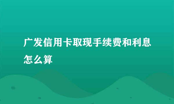 广发信用卡取现手续费和利息怎么算